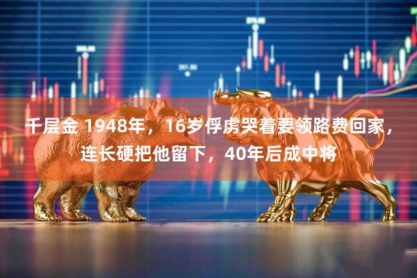 千层金 1948年，16岁俘虏哭着要领路费回家，连长硬把他留下，40年后成中将