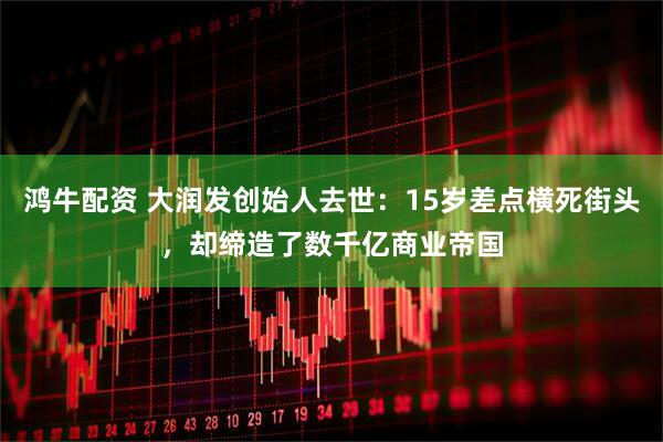 鸿牛配资 大润发创始人去世：15岁差点横死街头，却缔造了数千亿商业帝国