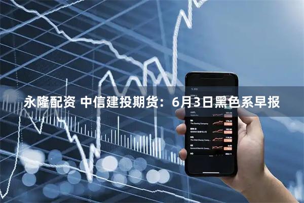 永隆配资 中信建投期货：6月3日黑色系早报