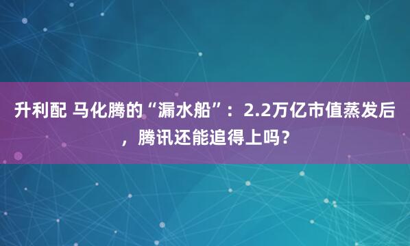 升利配 马化腾的“漏水船”：2.2万亿市值蒸发后，腾讯还能追得上吗？