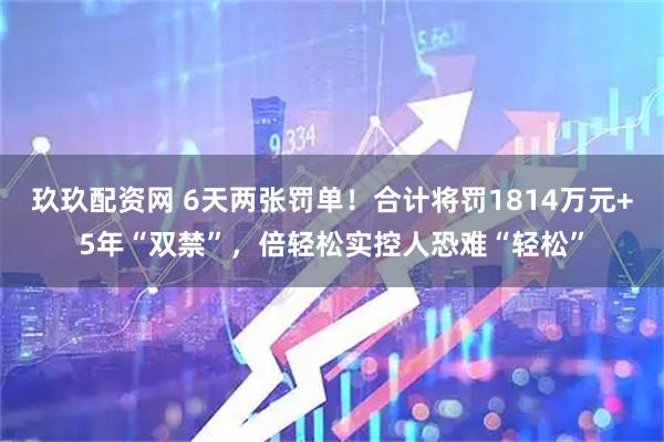 玖玖配资网 6天两张罚单！合计将罚1814万元+5年“双禁”，倍轻松实控人恐难“轻松”