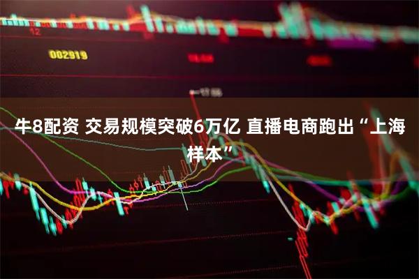牛8配资 交易规模突破6万亿 直播电商跑出“上海样本”