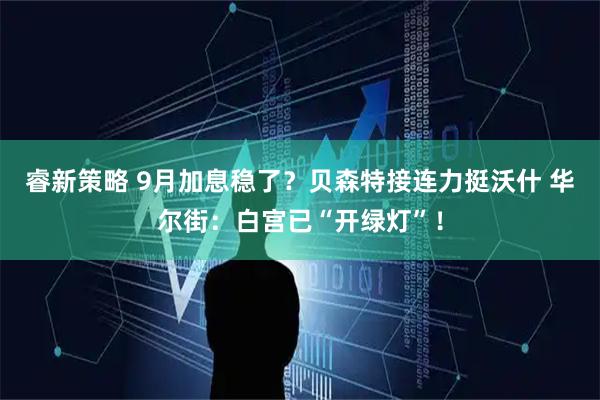 睿新策略 9月加息稳了？贝森特接连力挺沃什 华尔街：白宫已“开绿灯”！