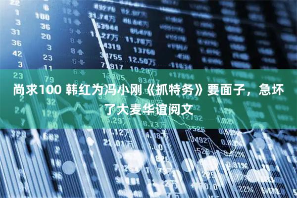 尚求100 韩红为冯小刚《抓特务》要面子，急坏了大麦华谊阅文
