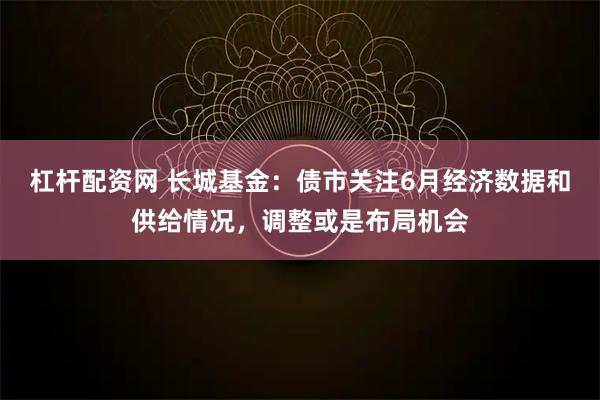 杠杆配资网 长城基金：债市关注6月经济数据和供给情况，调整或是布局机会