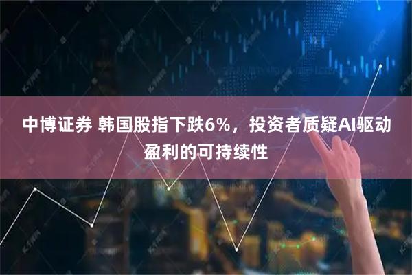 中博证券 韩国股指下跌6%，投资者质疑AI驱动盈利的可持续性
