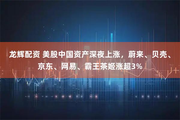龙辉配资 美股中国资产深夜上涨，蔚来、贝壳、京东、网易、霸王茶姬涨超3%