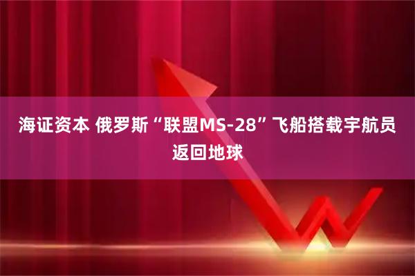 海证资本 俄罗斯“联盟MS-28”飞船搭载宇航员返回地球