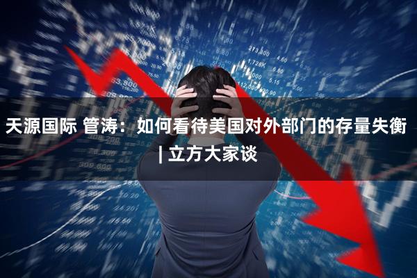 天源国际 管涛：如何看待美国对外部门的存量失衡 | 立方大家谈