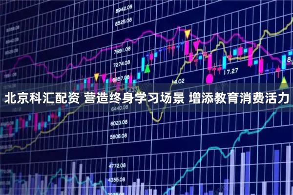 北京科汇配资 营造终身学习场景 增添教育消费活力