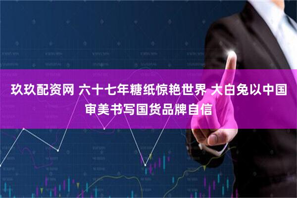 玖玖配资网 六十七年糖纸惊艳世界 大白兔以中国审美书写国货品牌自信